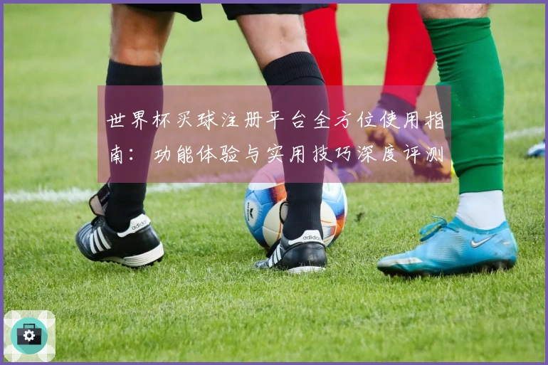 世界杯买球注册平台全方位使用指南：功能体验与实用技巧深度评测