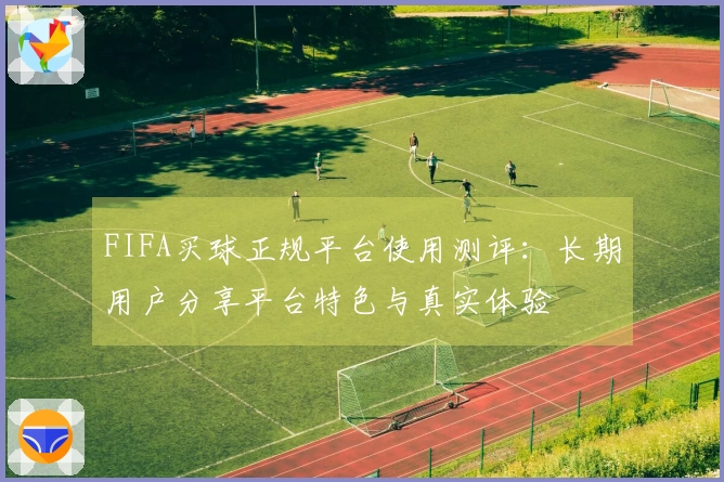 FIFA买球正规平台使用测评:长期用户分享平台特色与真实体验