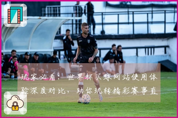 玩家必看：世界杯买球网站使用体验深度对比，助你玩转精彩赛事直播入口