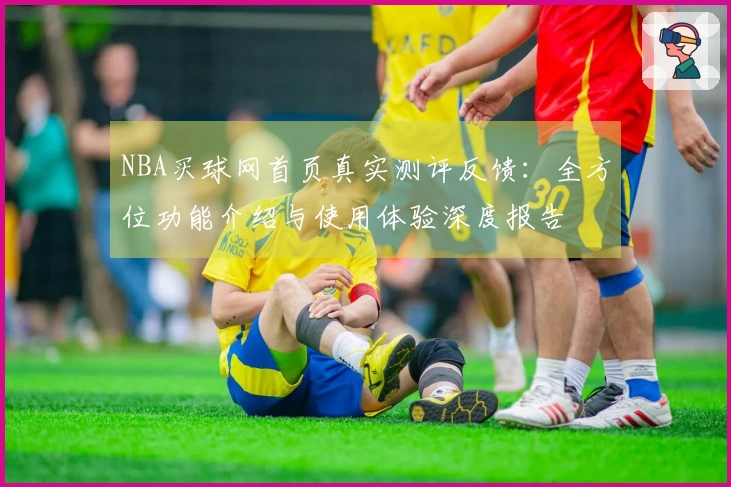 NBA买球网首页真实测评反馈：全方位功能介绍与使用体验深度报告